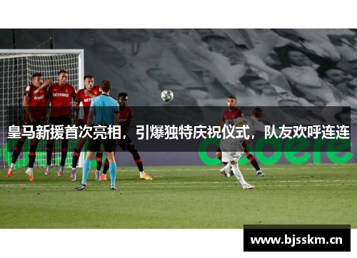 皇马新援首次亮相，引爆独特庆祝仪式，队友欢呼连连