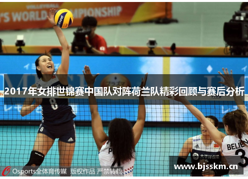 2017年女排世锦赛中国队对阵荷兰队精彩回顾与赛后分析