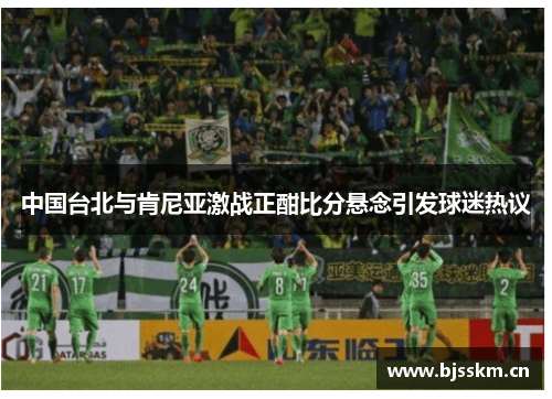 中国台北与肯尼亚激战正酣比分悬念引发球迷热议