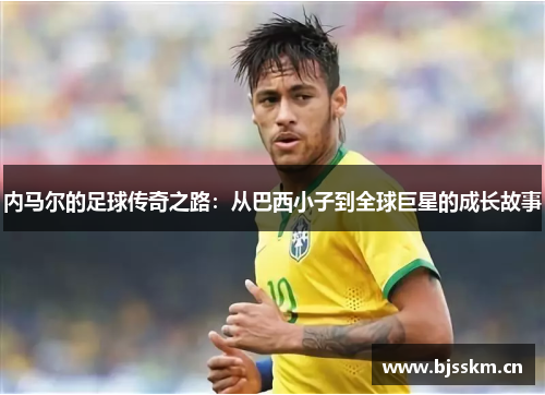 内马尔的足球传奇之路：从巴西小子到全球巨星的成长故事